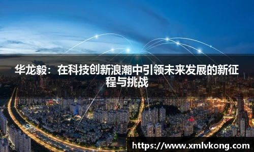 华龙毅：在科技创新浪潮中引领未来发展的新征程与挑战
