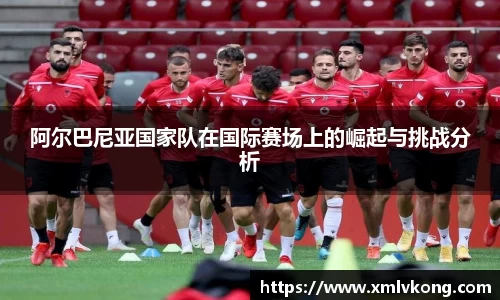 阿尔巴尼亚国家队在国际赛场上的崛起与挑战分析